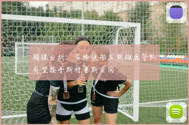 骑媒分析：黄蜂快船灰熊雄鹿等队有望接手斯特鲁斯合同
