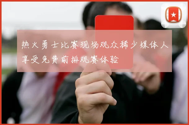 热火勇士比赛现场观众稀少媒体人享受免费前排观赛体验